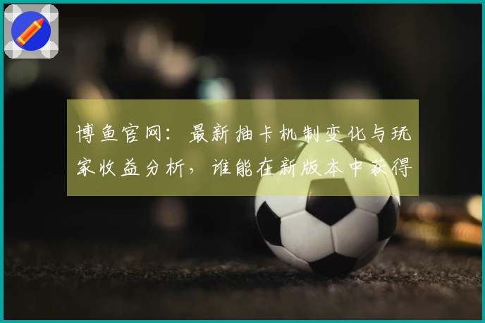 博鱼官网：最新抽卡机制变化与玩家收益分析，谁能在新版本中获得更多收益？