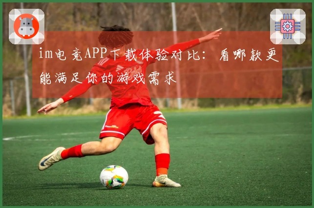 im电竞APP下载体验对比：看哪款更能满足你的游戏需求